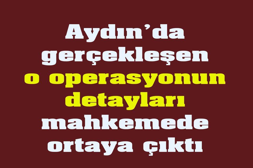 Aydın’da o operasyonun detayları mahkemede ortaya çıktı