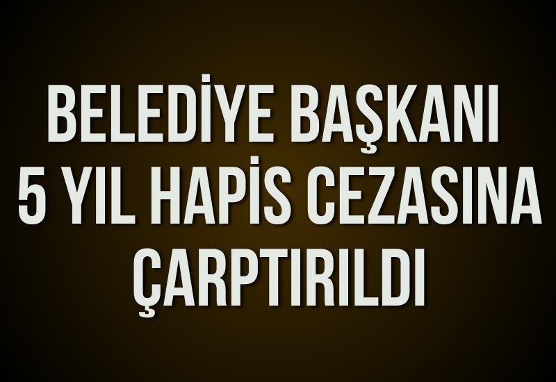 Belediye başkanı 5 yıl hapis cezasına çarptırıldı