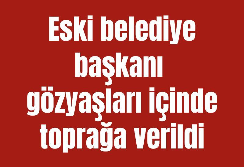 Eski belediye başkanı gözyaşları içinde toprağa verildi