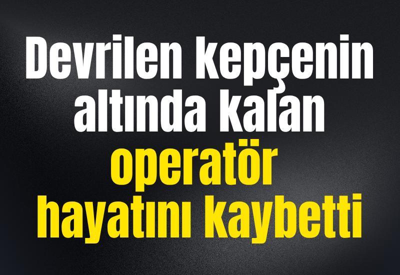 Devrilen kepçenin altında kalan operatör hayatını kaybetti