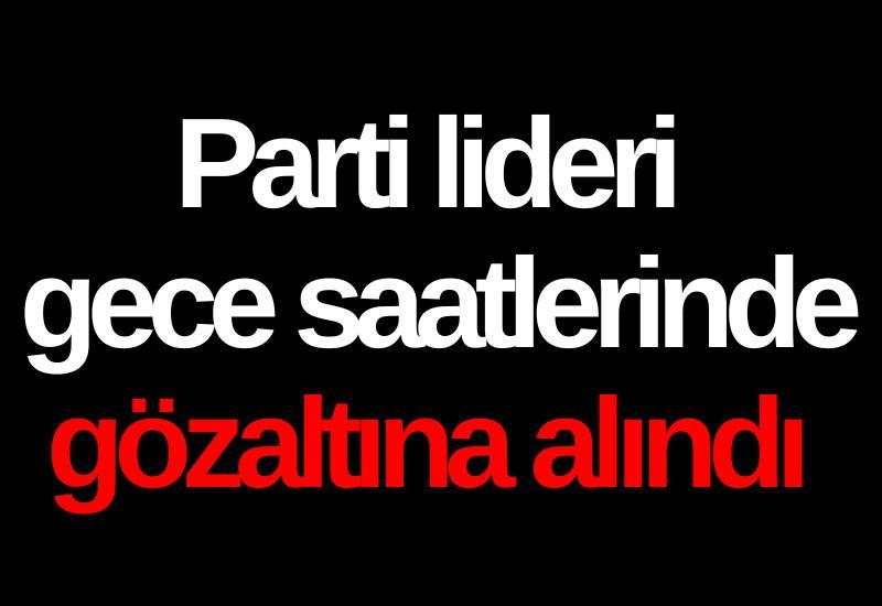 Parti lideri gece saatlerinde gözaltına alındı