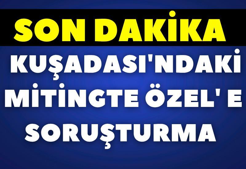 SON DAKİKA! Kuşadası'ndaki mitingte Özel' e soruşturma