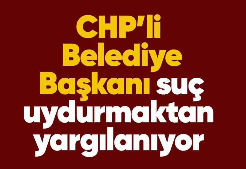 CHP'li Belediye Başkanı suç uydurmaktan yargılanıyor