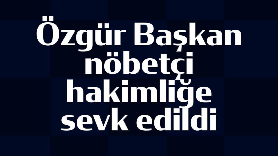 Özgür Başkan nöbetçi hakimliğe sevk edildi