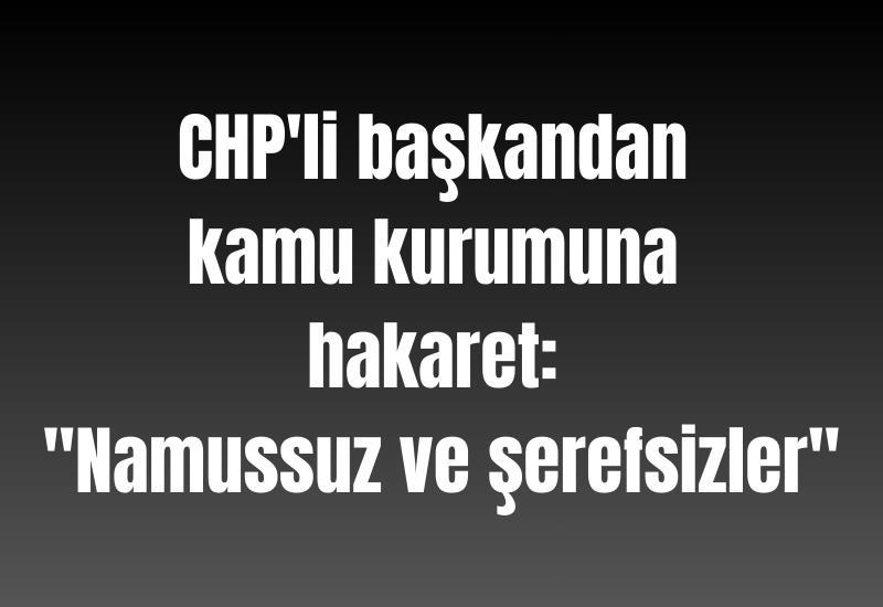 CHP'li başkandan kamu kurumuna hakaret: "Namussuz ve şerefsizler"